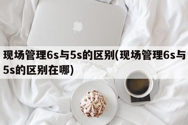 现场管理6s与5s的区别(现场管理6s与5s的区别在哪)